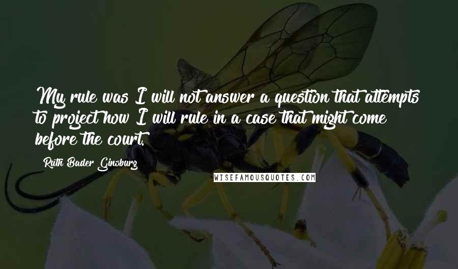 Ruth Bader Ginsburg Quotes: My rule was I will not answer a question that attempts to project how I will rule in a case that might come before the court.
