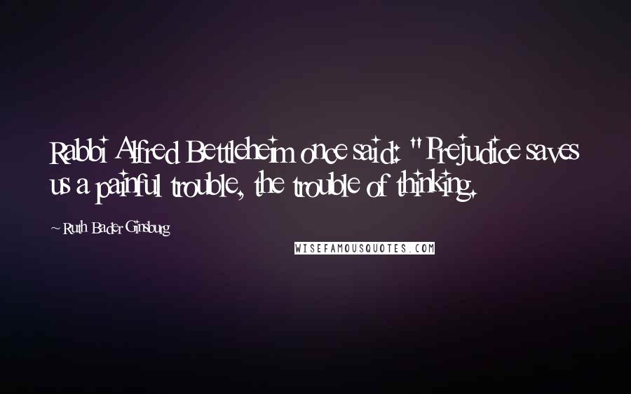 Ruth Bader Ginsburg Quotes: Rabbi Alfred Bettleheim once said: "Prejudice saves us a painful trouble, the trouble of thinking.