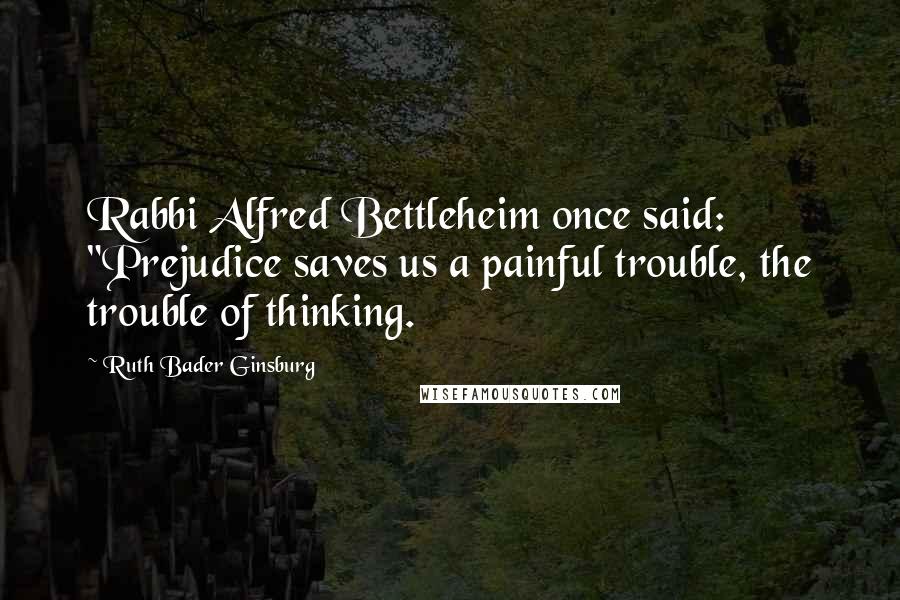 Ruth Bader Ginsburg Quotes: Rabbi Alfred Bettleheim once said: "Prejudice saves us a painful trouble, the trouble of thinking.