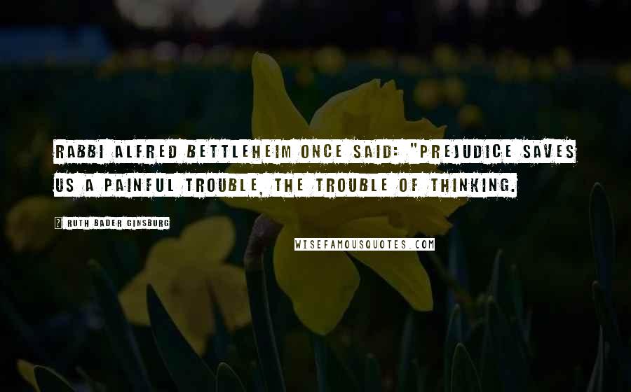 Ruth Bader Ginsburg Quotes: Rabbi Alfred Bettleheim once said: "Prejudice saves us a painful trouble, the trouble of thinking.