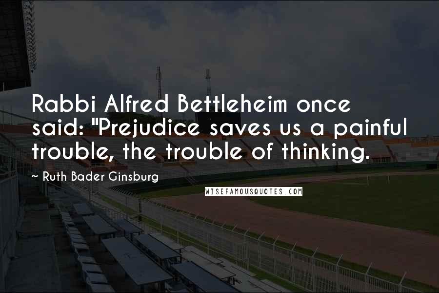 Ruth Bader Ginsburg Quotes: Rabbi Alfred Bettleheim once said: "Prejudice saves us a painful trouble, the trouble of thinking.