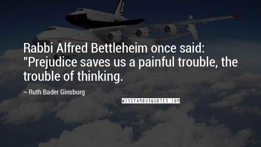 Ruth Bader Ginsburg Quotes: Rabbi Alfred Bettleheim once said: "Prejudice saves us a painful trouble, the trouble of thinking.