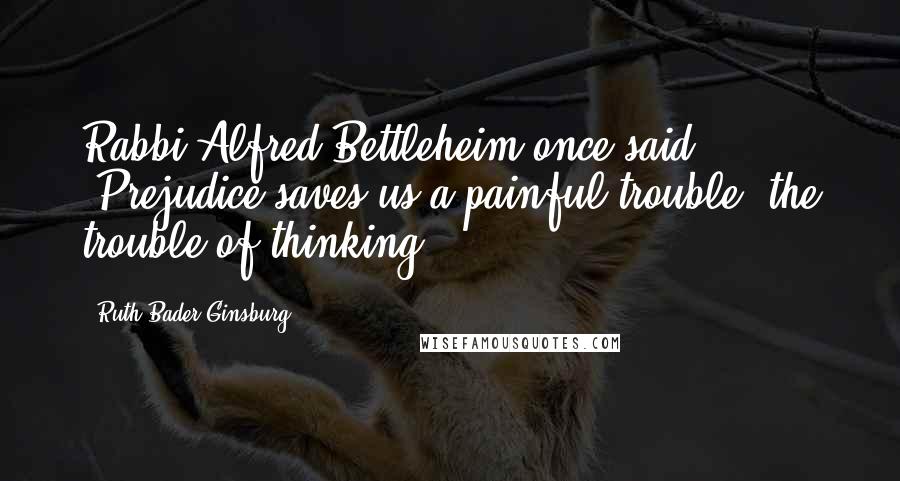 Ruth Bader Ginsburg Quotes: Rabbi Alfred Bettleheim once said: "Prejudice saves us a painful trouble, the trouble of thinking.