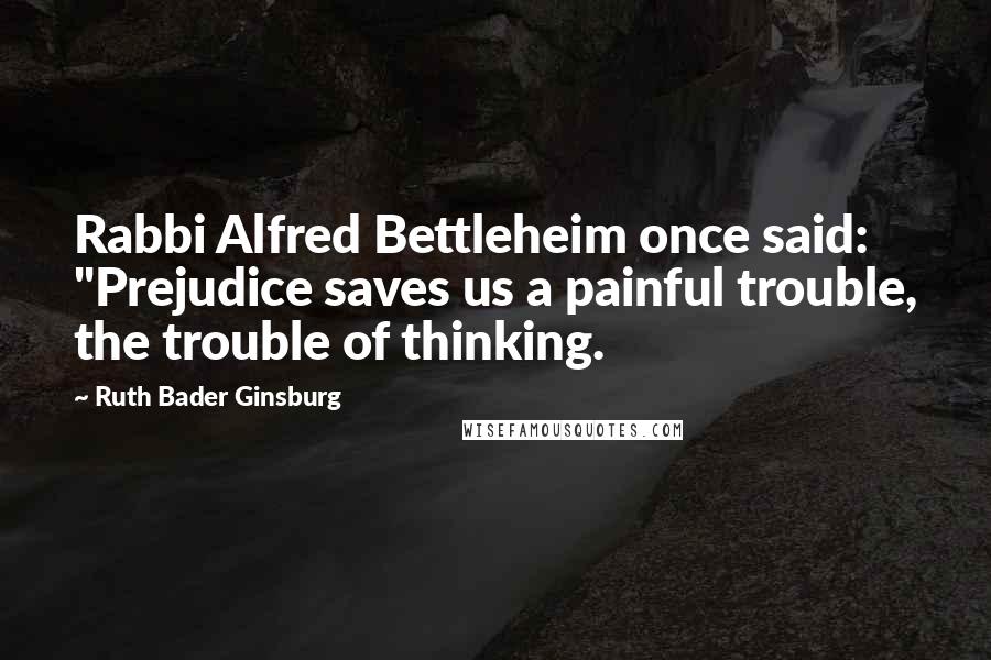 Ruth Bader Ginsburg Quotes: Rabbi Alfred Bettleheim once said: "Prejudice saves us a painful trouble, the trouble of thinking.