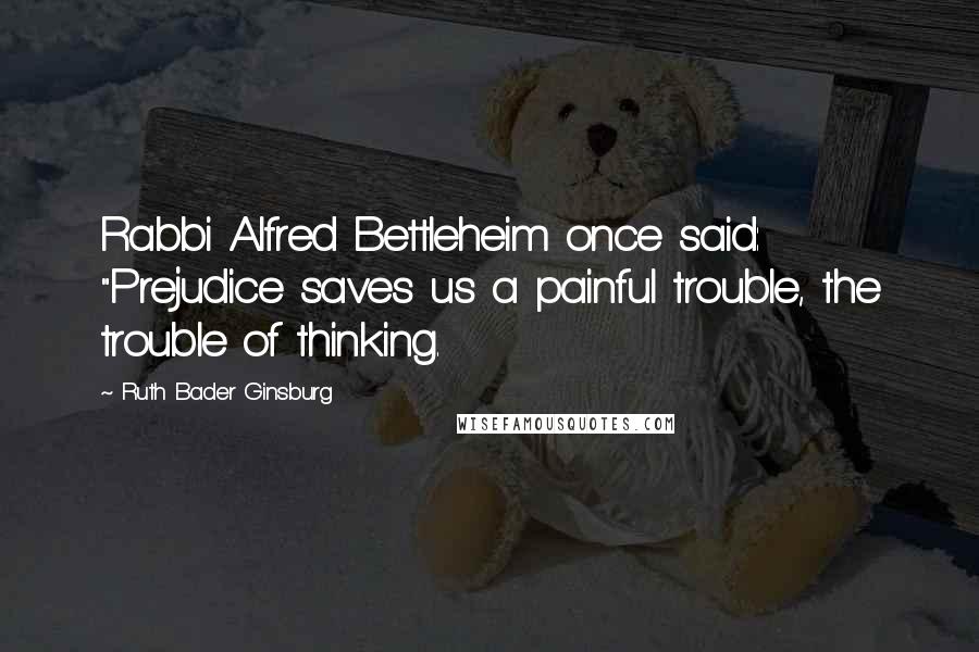 Ruth Bader Ginsburg Quotes: Rabbi Alfred Bettleheim once said: "Prejudice saves us a painful trouble, the trouble of thinking.