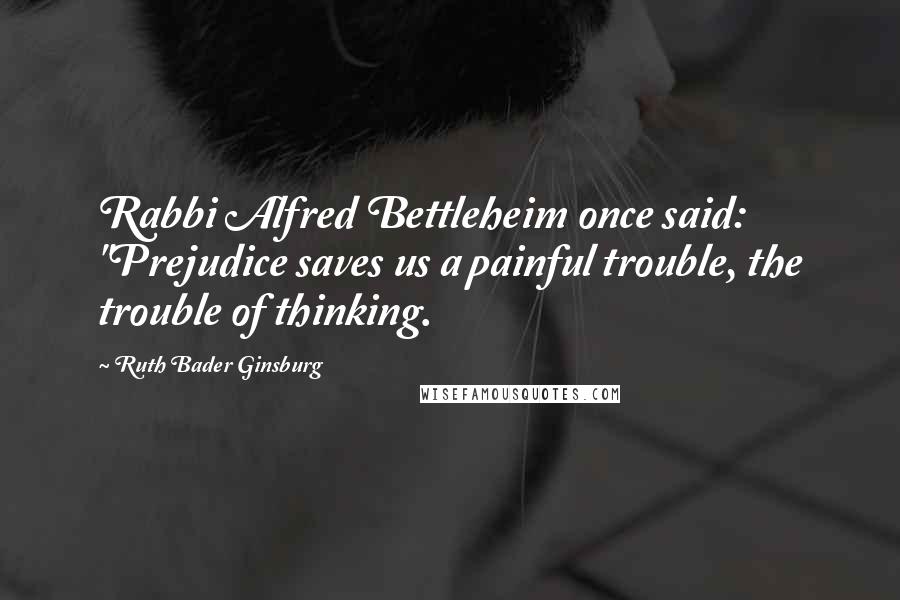 Ruth Bader Ginsburg Quotes: Rabbi Alfred Bettleheim once said: "Prejudice saves us a painful trouble, the trouble of thinking.