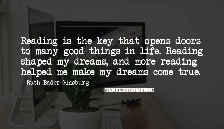 Ruth Bader Ginsburg Quotes: Reading is the key that opens doors to many good things in life. Reading shaped my dreams, and more reading helped me make my dreams come true.