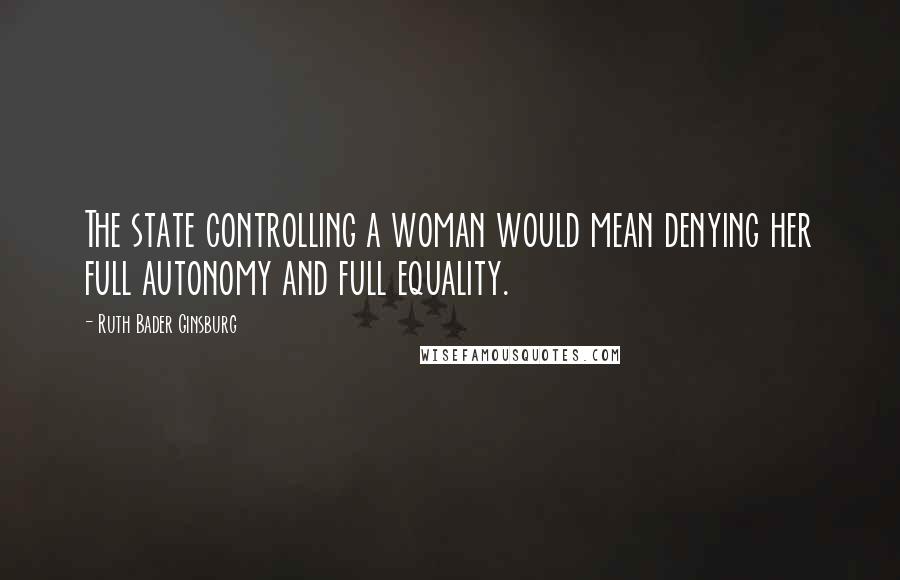 Ruth Bader Ginsburg Quotes: The state controlling a woman would mean denying her full autonomy and full equality.