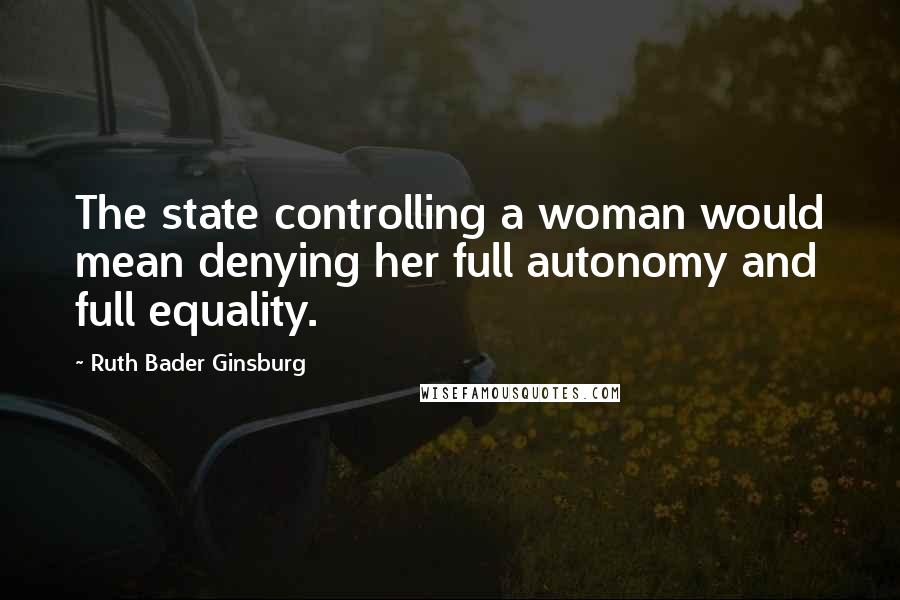 Ruth Bader Ginsburg Quotes: The state controlling a woman would mean denying her full autonomy and full equality.