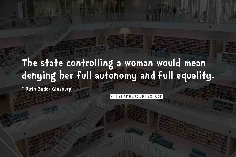 Ruth Bader Ginsburg Quotes: The state controlling a woman would mean denying her full autonomy and full equality.