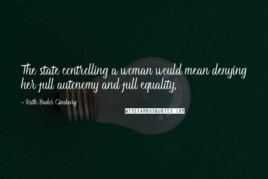 Ruth Bader Ginsburg Quotes: The state controlling a woman would mean denying her full autonomy and full equality.