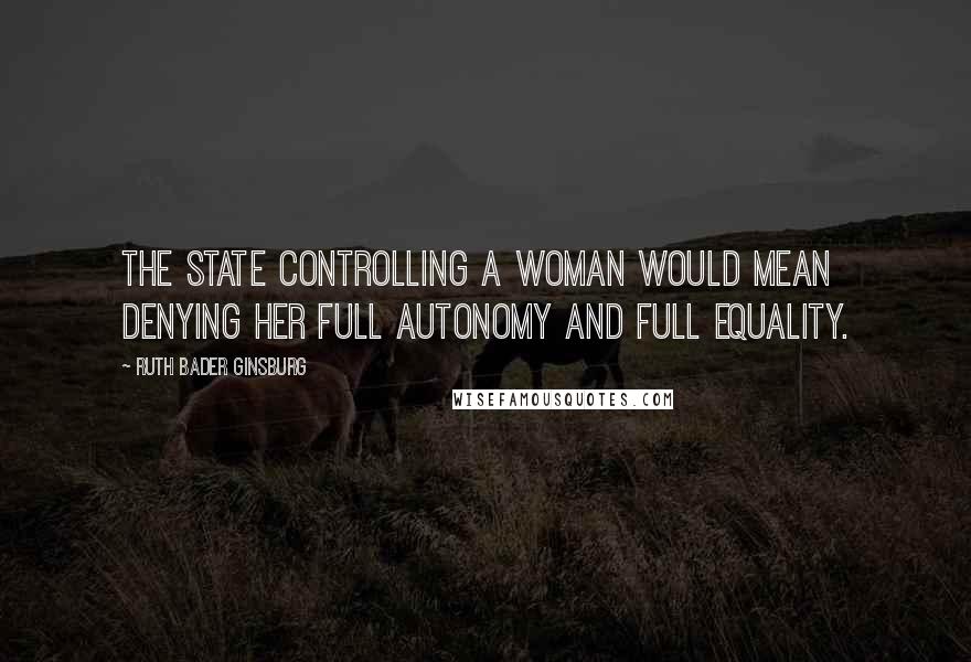 Ruth Bader Ginsburg Quotes: The state controlling a woman would mean denying her full autonomy and full equality.