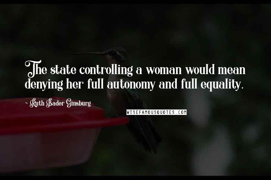 Ruth Bader Ginsburg Quotes: The state controlling a woman would mean denying her full autonomy and full equality.