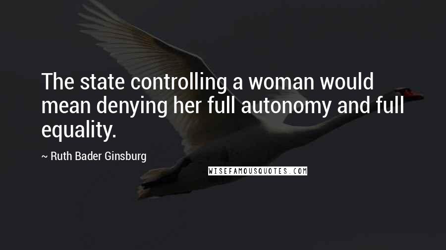 Ruth Bader Ginsburg Quotes: The state controlling a woman would mean denying her full autonomy and full equality.