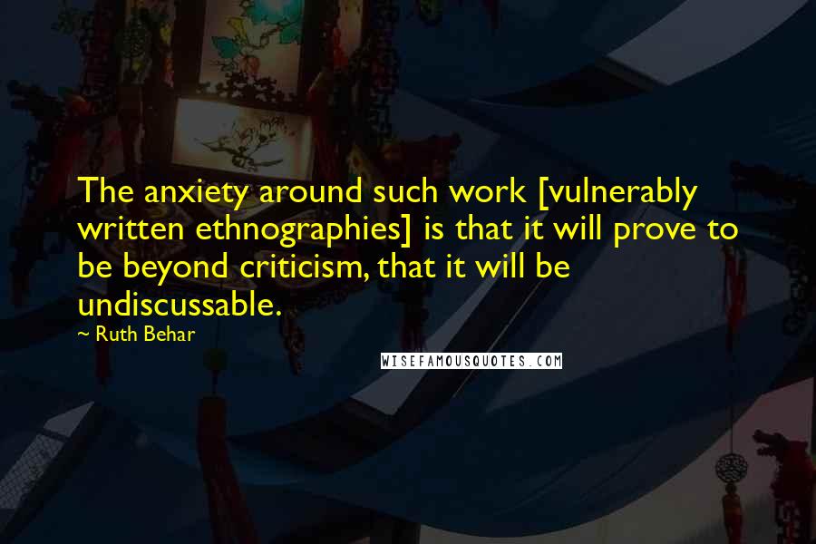 Ruth Behar Quotes: The anxiety around such work [vulnerably written ethnographies] is that it will prove to be beyond criticism, that it will be undiscussable.