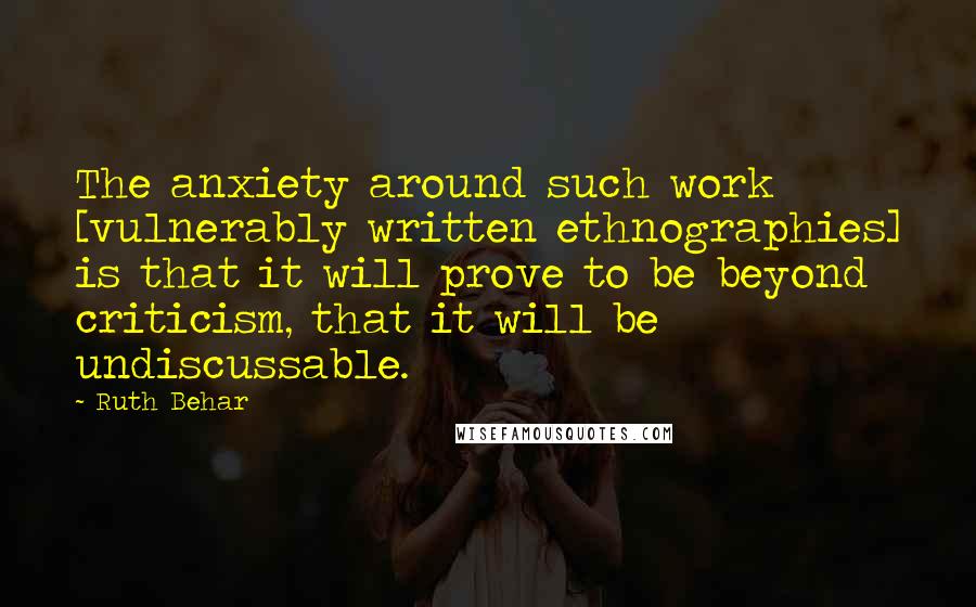 Ruth Behar Quotes: The anxiety around such work [vulnerably written ethnographies] is that it will prove to be beyond criticism, that it will be undiscussable.
