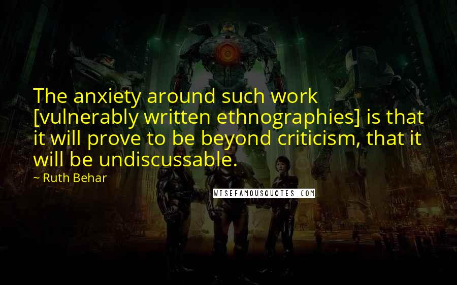 Ruth Behar Quotes: The anxiety around such work [vulnerably written ethnographies] is that it will prove to be beyond criticism, that it will be undiscussable.