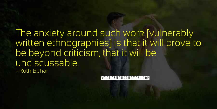 Ruth Behar Quotes: The anxiety around such work [vulnerably written ethnographies] is that it will prove to be beyond criticism, that it will be undiscussable.