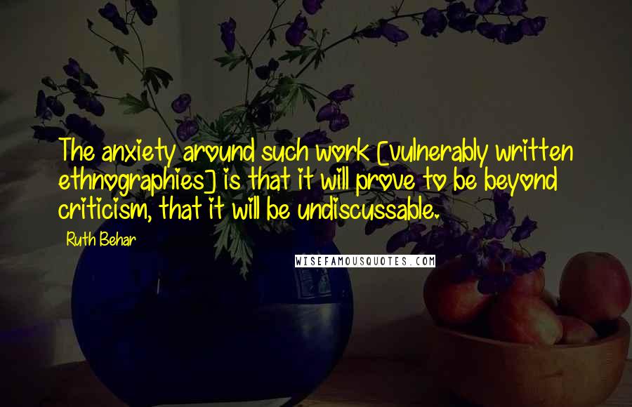 Ruth Behar Quotes: The anxiety around such work [vulnerably written ethnographies] is that it will prove to be beyond criticism, that it will be undiscussable.