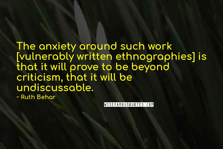 Ruth Behar Quotes: The anxiety around such work [vulnerably written ethnographies] is that it will prove to be beyond criticism, that it will be undiscussable.