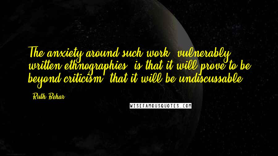 Ruth Behar Quotes: The anxiety around such work [vulnerably written ethnographies] is that it will prove to be beyond criticism, that it will be undiscussable.