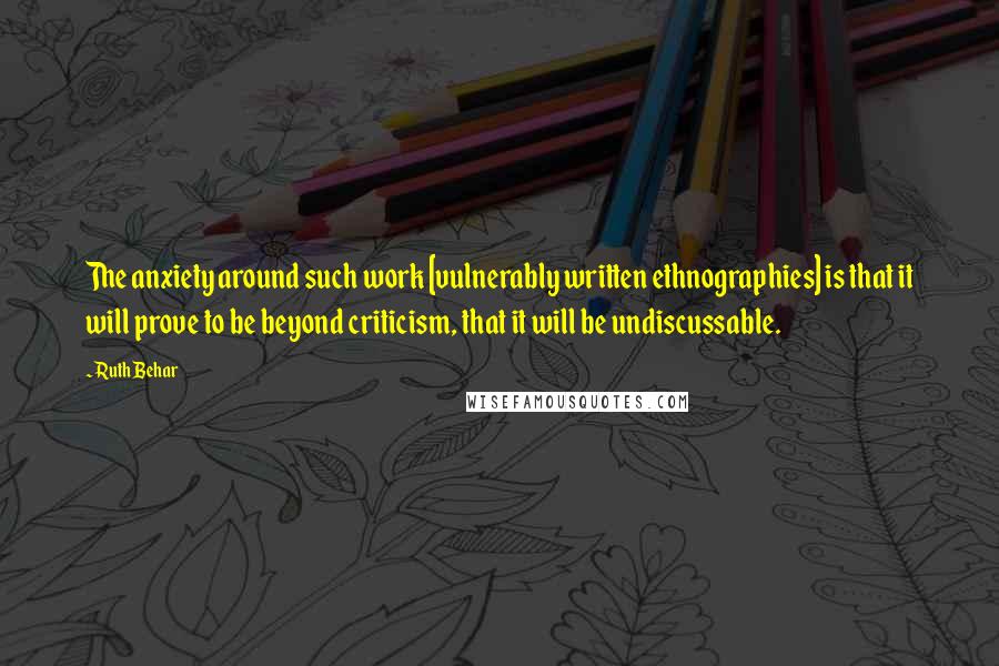 Ruth Behar Quotes: The anxiety around such work [vulnerably written ethnographies] is that it will prove to be beyond criticism, that it will be undiscussable.