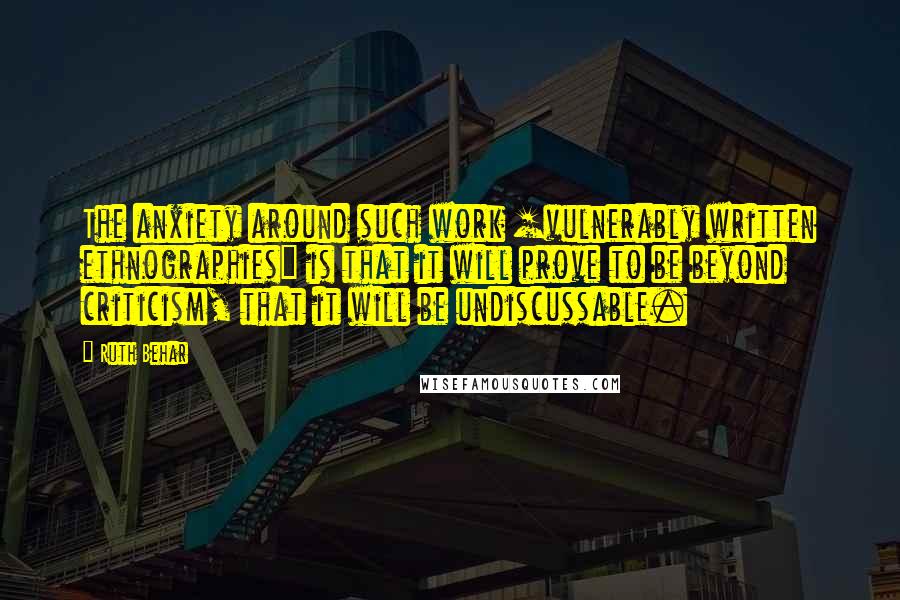 Ruth Behar Quotes: The anxiety around such work [vulnerably written ethnographies] is that it will prove to be beyond criticism, that it will be undiscussable.