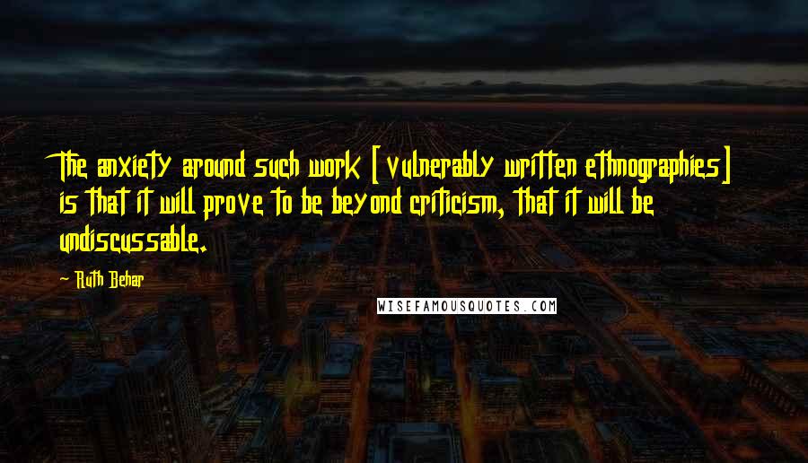 Ruth Behar Quotes: The anxiety around such work [vulnerably written ethnographies] is that it will prove to be beyond criticism, that it will be undiscussable.
