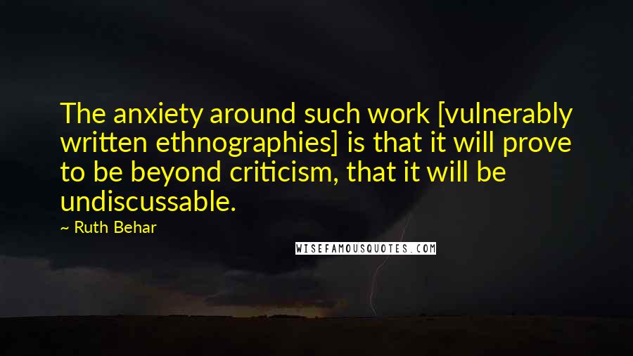 Ruth Behar Quotes: The anxiety around such work [vulnerably written ethnographies] is that it will prove to be beyond criticism, that it will be undiscussable.