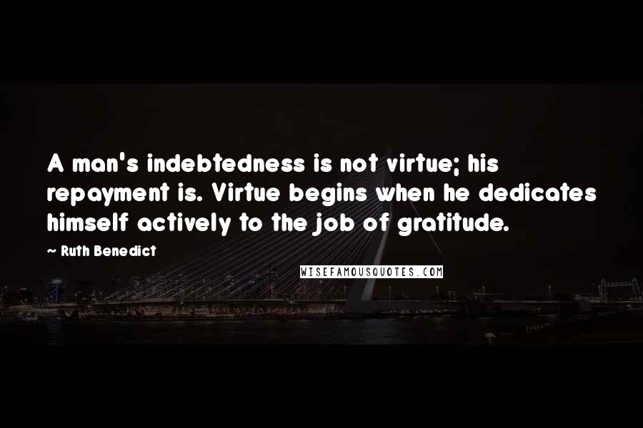 Ruth Benedict Quotes: A man's indebtedness is not virtue; his repayment is. Virtue begins when he dedicates himself actively to the job of gratitude.
