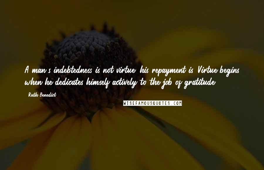 Ruth Benedict Quotes: A man's indebtedness is not virtue; his repayment is. Virtue begins when he dedicates himself actively to the job of gratitude.