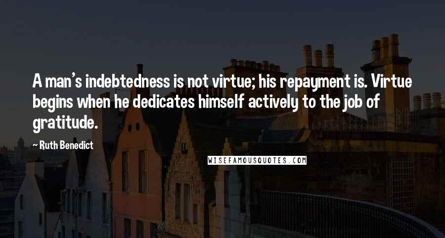 Ruth Benedict Quotes: A man's indebtedness is not virtue; his repayment is. Virtue begins when he dedicates himself actively to the job of gratitude.