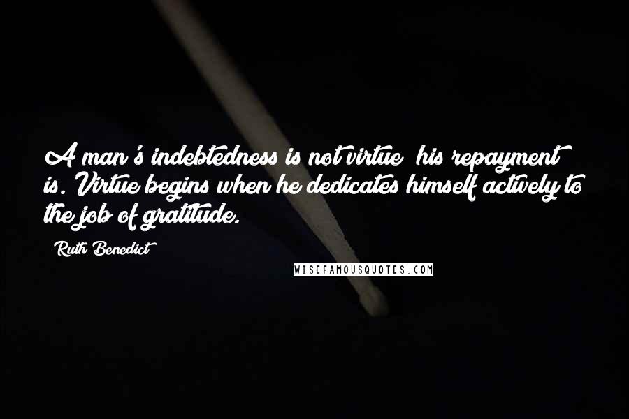 Ruth Benedict Quotes: A man's indebtedness is not virtue; his repayment is. Virtue begins when he dedicates himself actively to the job of gratitude.