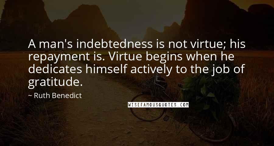 Ruth Benedict Quotes: A man's indebtedness is not virtue; his repayment is. Virtue begins when he dedicates himself actively to the job of gratitude.