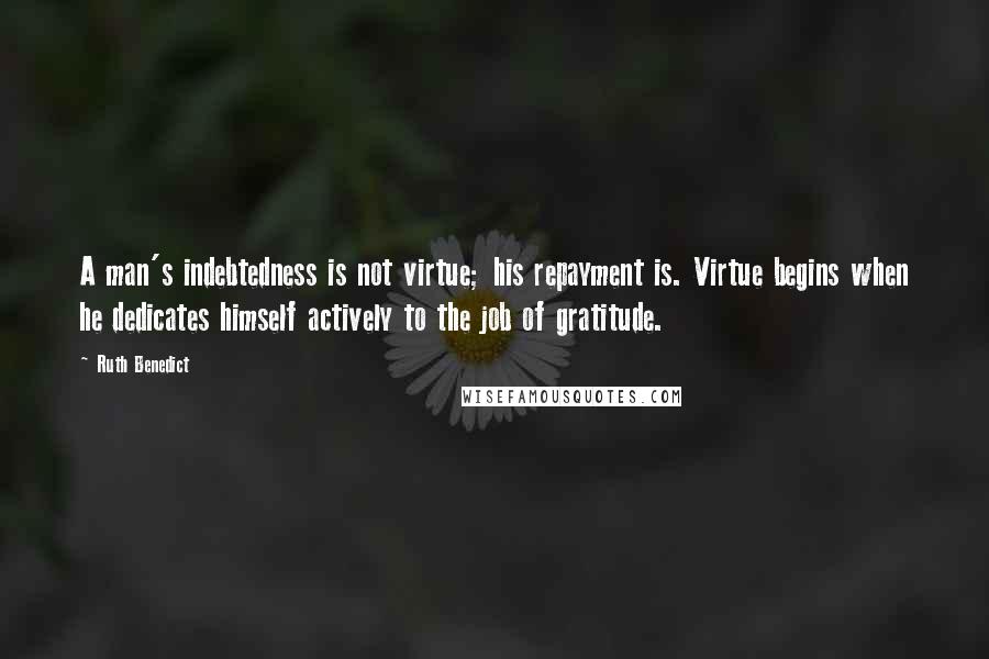 Ruth Benedict Quotes: A man's indebtedness is not virtue; his repayment is. Virtue begins when he dedicates himself actively to the job of gratitude.