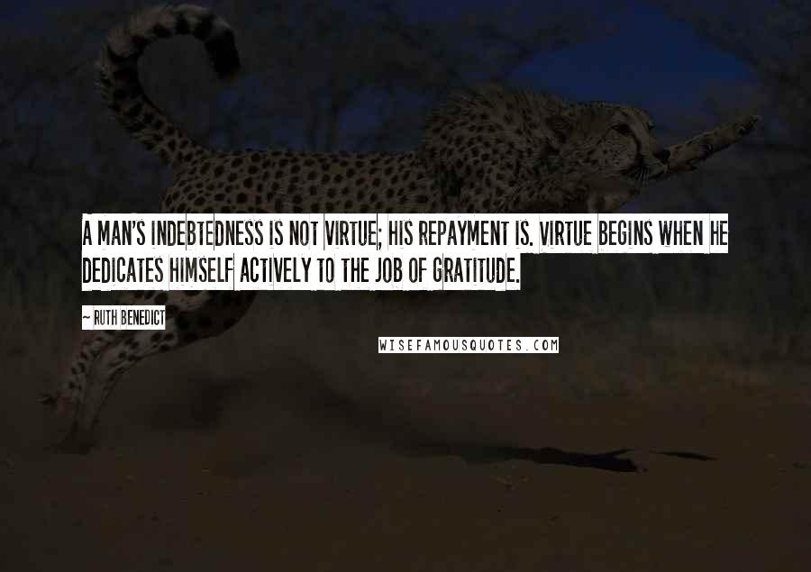 Ruth Benedict Quotes: A man's indebtedness is not virtue; his repayment is. Virtue begins when he dedicates himself actively to the job of gratitude.