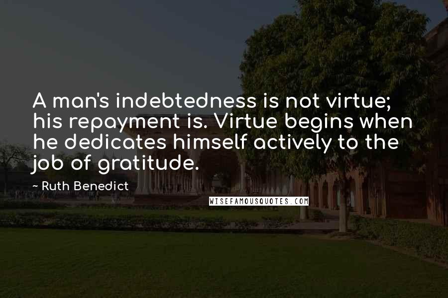 Ruth Benedict Quotes: A man's indebtedness is not virtue; his repayment is. Virtue begins when he dedicates himself actively to the job of gratitude.