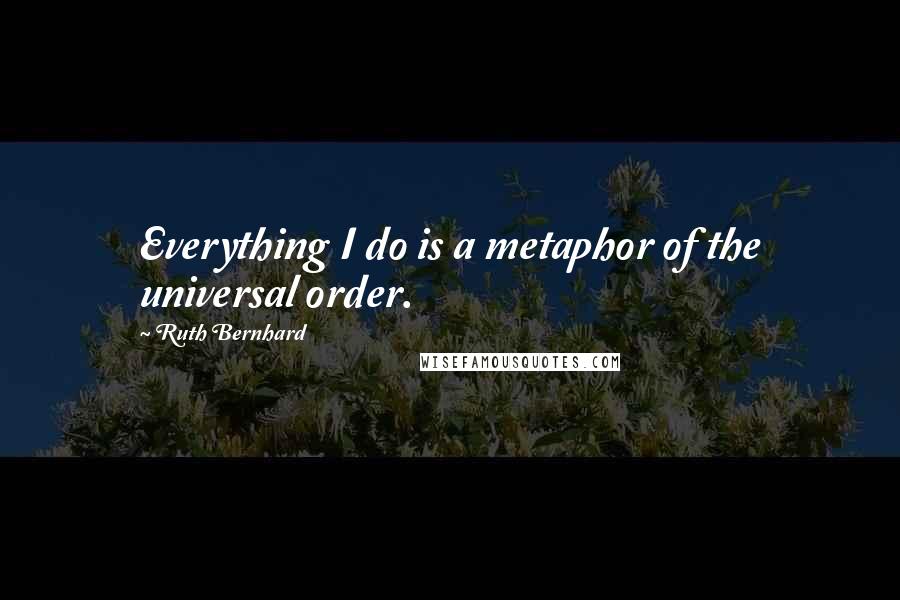 Ruth Bernhard Quotes: Everything I do is a metaphor of the universal order.