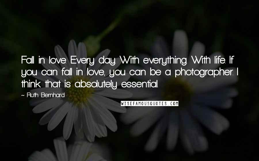 Ruth Bernhard Quotes: Fall in love. Every day. With everything. With life. If you can fall in love, you can be a photographer. I think that is absolutely essential.