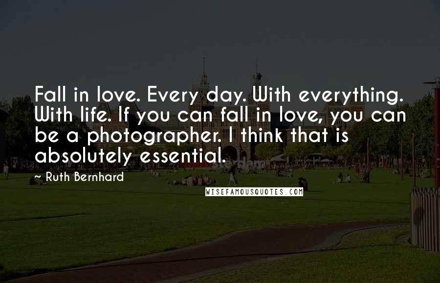 Ruth Bernhard Quotes: Fall in love. Every day. With everything. With life. If you can fall in love, you can be a photographer. I think that is absolutely essential.