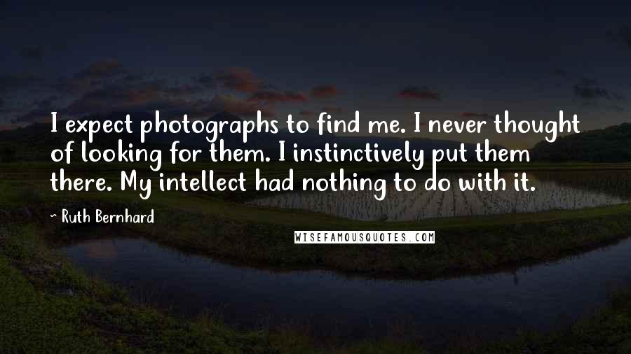 Ruth Bernhard Quotes: I expect photographs to find me. I never thought of looking for them. I instinctively put them there. My intellect had nothing to do with it.