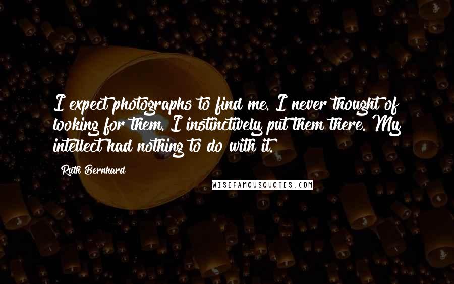 Ruth Bernhard Quotes: I expect photographs to find me. I never thought of looking for them. I instinctively put them there. My intellect had nothing to do with it.