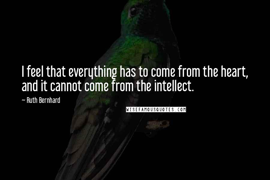 Ruth Bernhard Quotes: I feel that everything has to come from the heart, and it cannot come from the intellect.