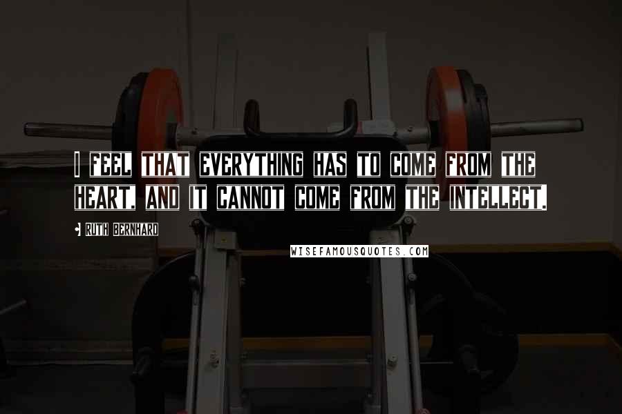 Ruth Bernhard Quotes: I feel that everything has to come from the heart, and it cannot come from the intellect.