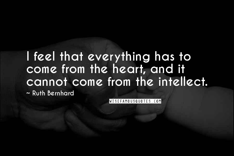 Ruth Bernhard Quotes: I feel that everything has to come from the heart, and it cannot come from the intellect.