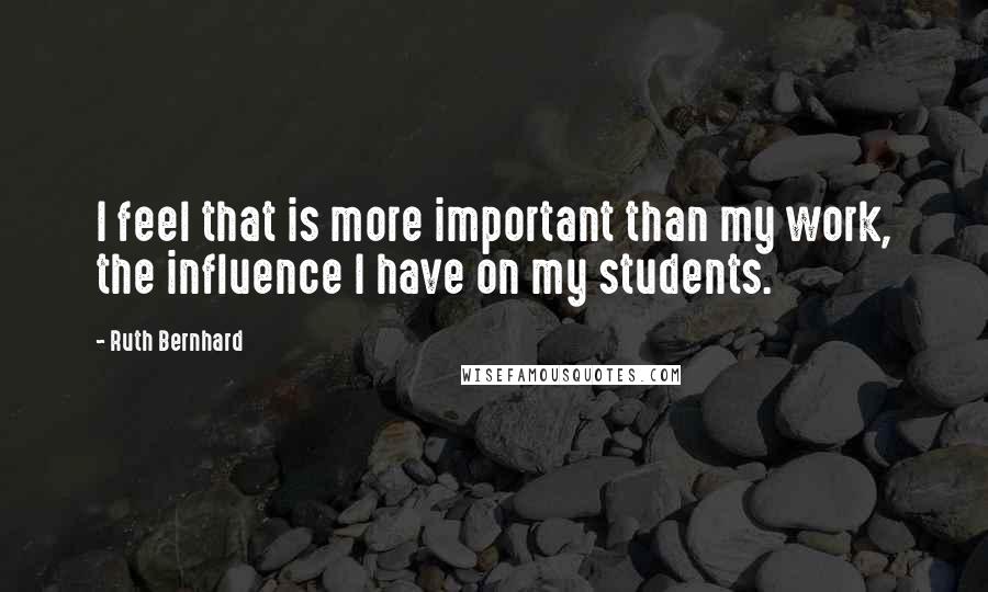 Ruth Bernhard Quotes: I feel that is more important than my work, the influence I have on my students.