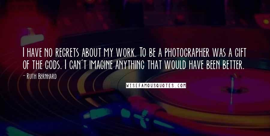 Ruth Bernhard Quotes: I have no regrets about my work. To be a photographer was a gift of the gods. I can't imagine anything that would have been better.