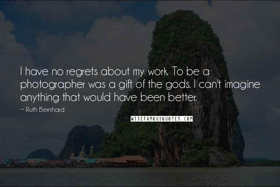 Ruth Bernhard Quotes: I have no regrets about my work. To be a photographer was a gift of the gods. I can't imagine anything that would have been better.