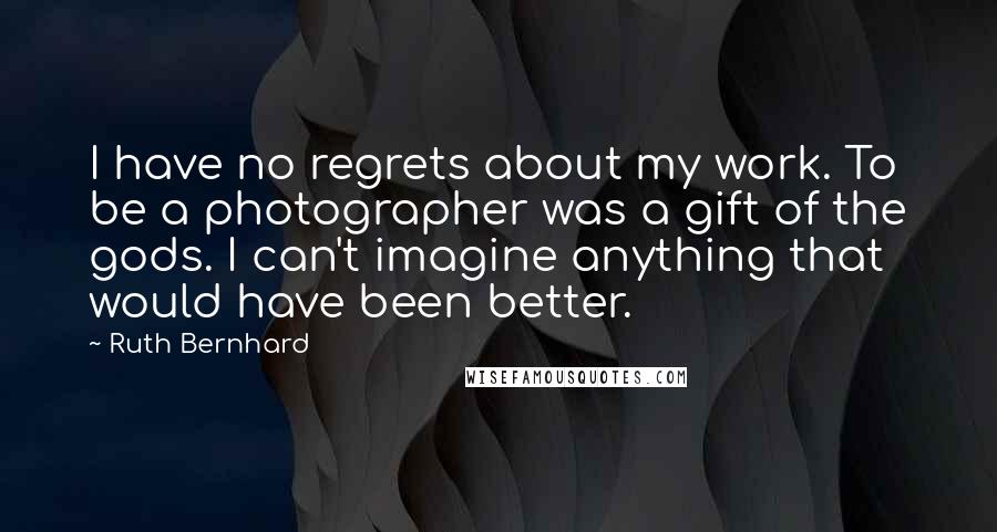 Ruth Bernhard Quotes: I have no regrets about my work. To be a photographer was a gift of the gods. I can't imagine anything that would have been better.
