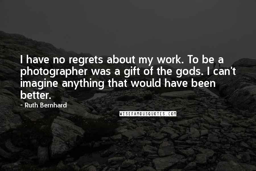 Ruth Bernhard Quotes: I have no regrets about my work. To be a photographer was a gift of the gods. I can't imagine anything that would have been better.